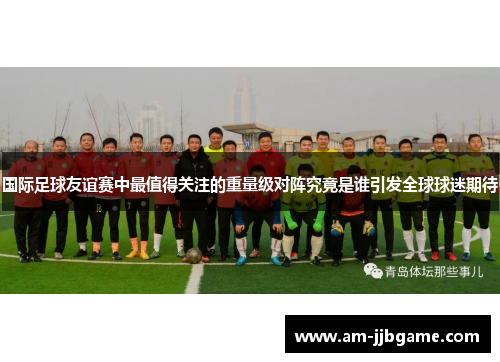 国际足球友谊赛中最值得关注的重量级对阵究竟是谁引发全球球迷期待