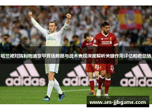 哈兰德对阵利物浦意甲赛场数据与战术表现深度解析关键作用评估前瞻总结