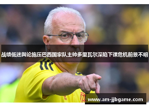 战绩低迷舆论施压巴西国家队主帅多里瓦尔深陷下课危机前景不明