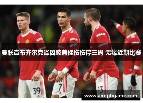 曼联宣布齐尔克泽因膝盖挫伤伤停三周 无缘近期比赛