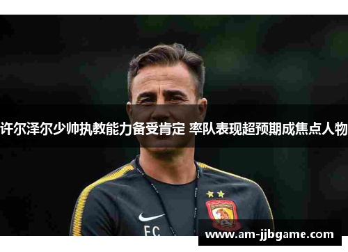 许尔泽尔少帅执教能力备受肯定 率队表现超预期成焦点人物 许尔泽尔少帅执教能力备受肯定 率队表现超预期成焦点人物