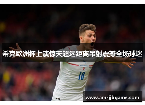 希克欧洲杯上演惊天超远距离吊射震撼全场球迷
