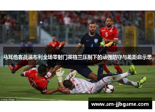 马耳他客战温布利全场零射门英格兰压制下的顽强防守与差距启示思